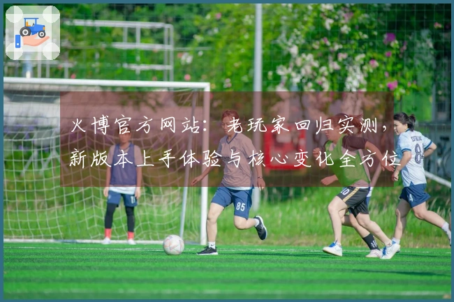 火博官方网站：老玩家回归实测，新版本上手体验与核心变化全方位对比