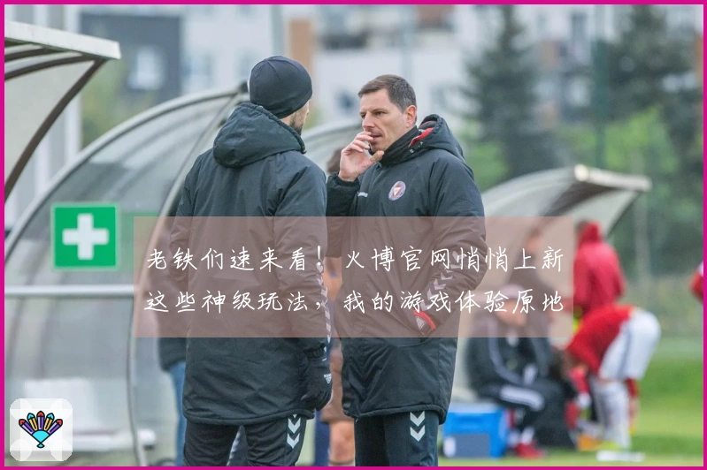 老铁们速来看！火博官网悄悄上新这些神级玩法，我的游戏体验原地起飞！