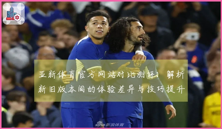 亚新体育官方网站对比测评：解析新旧版本间的体验差异与技巧提升