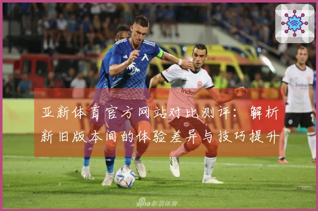 亚新体育官方网站对比测评：解析新旧版本间的体验差异与技巧提升