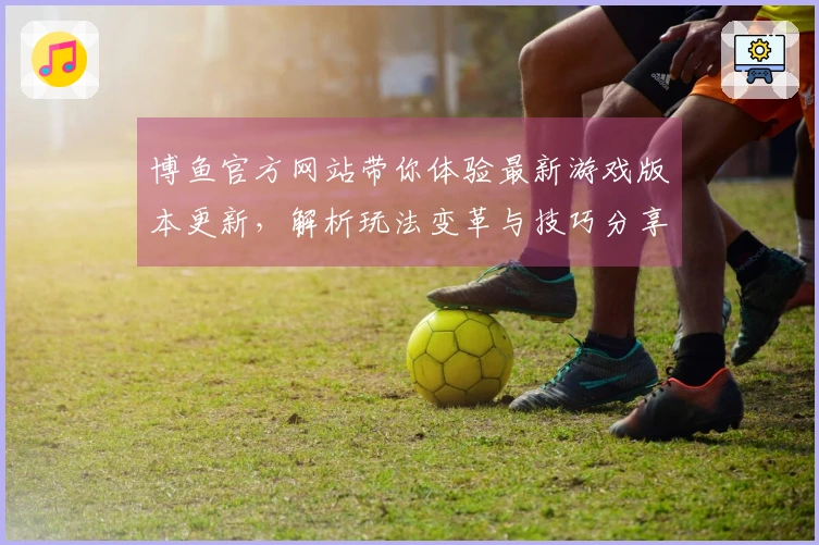 博鱼官方网站带你体验最新游戏版本更新，解析玩法变革与技巧分享！