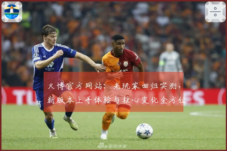 火博官方网站：老玩家回归实测，新版本上手体验与核心变化全方位对比